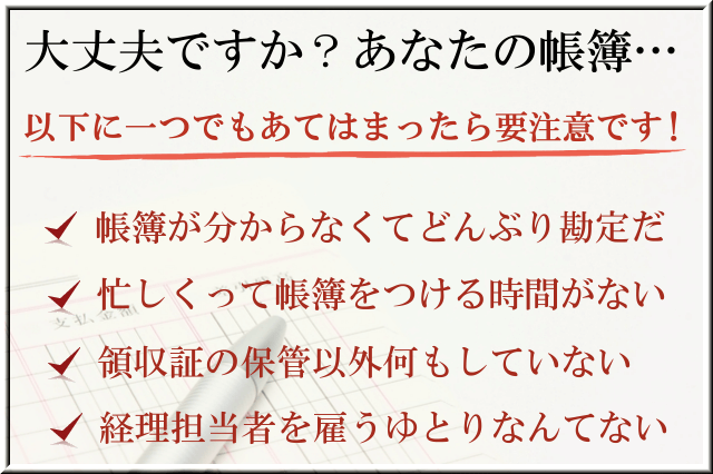 大丈夫ですか？あなたの帳簿。以下に一つでもあてはまったら要注意です！1.帳簿が分からなくてどんぶり勘定だ。2.忙しくって帳簿をつける時間がない。3.領収証の保管以外何もしていない。4.経理担当者を雇うゆとりなんてない。